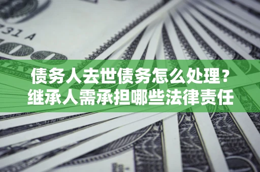北京债务人去世债务怎么处理？继承人需承担哪些法律责任？